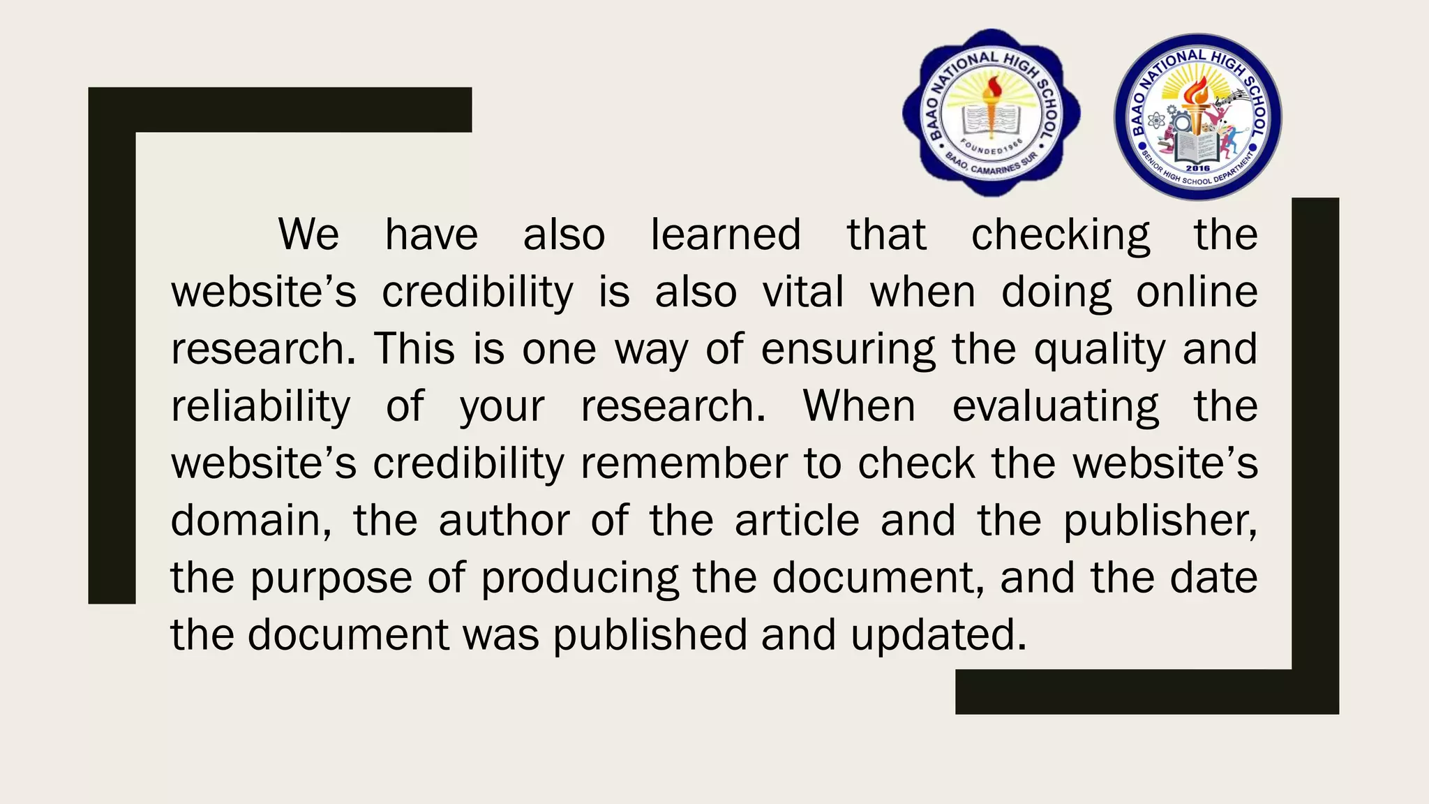 We have also learned that checking the
website’s credibility is also vital when doing online
research. This is one way of ensuring the quality and
reliability of your research. When evaluating the
website’s credibility remember to check the website’s
domain, the author of the article and the publisher,
the purpose of producing the document, and the date
the document was published and updated.
 