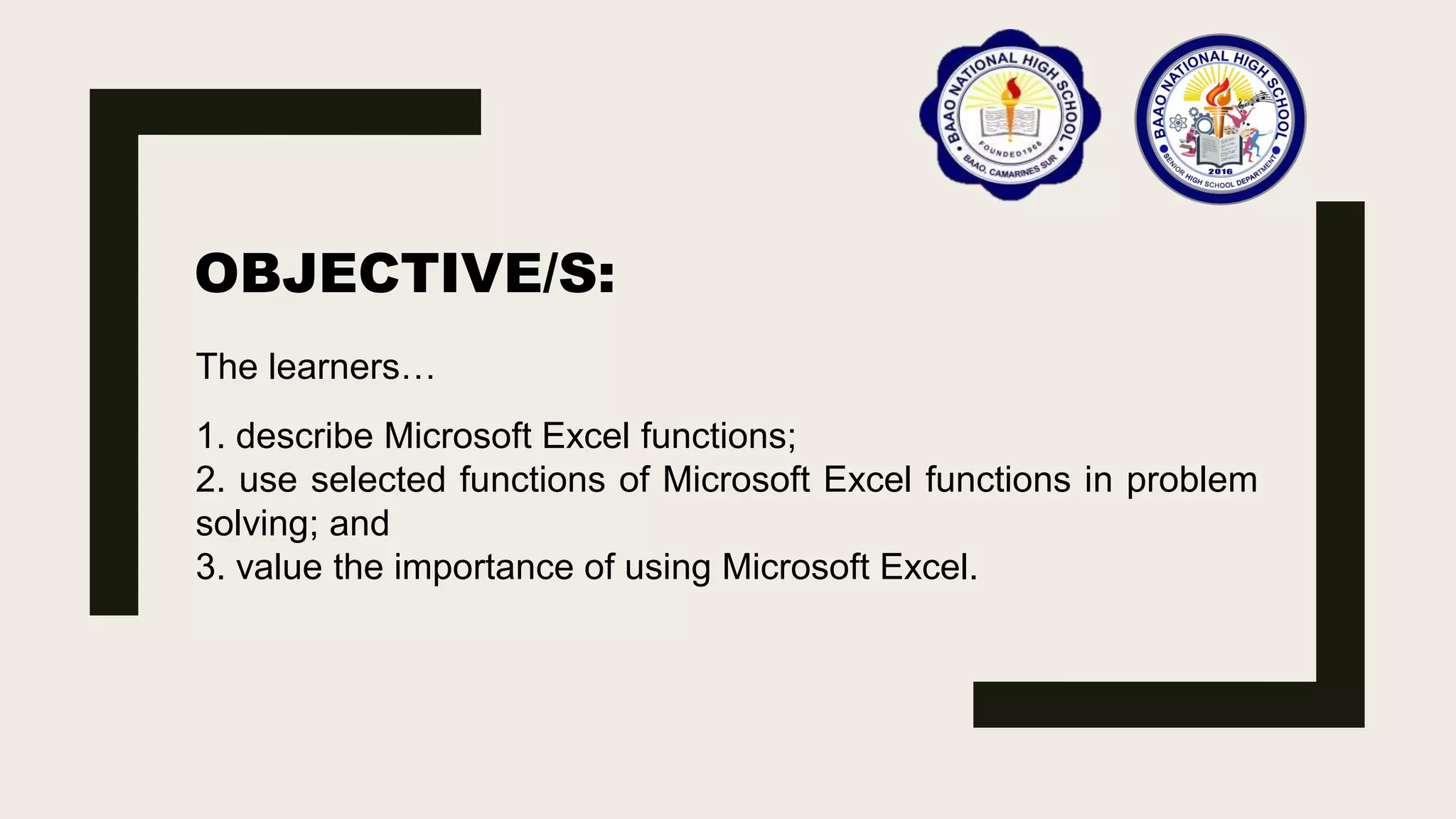 OBJECTIVE/S:
The learners…
1. describe Microsoft Excel functions;
2. use selected functions of Microsoft Excel functions in problem
solving; and
3. value the importance of using Microsoft Excel.
 