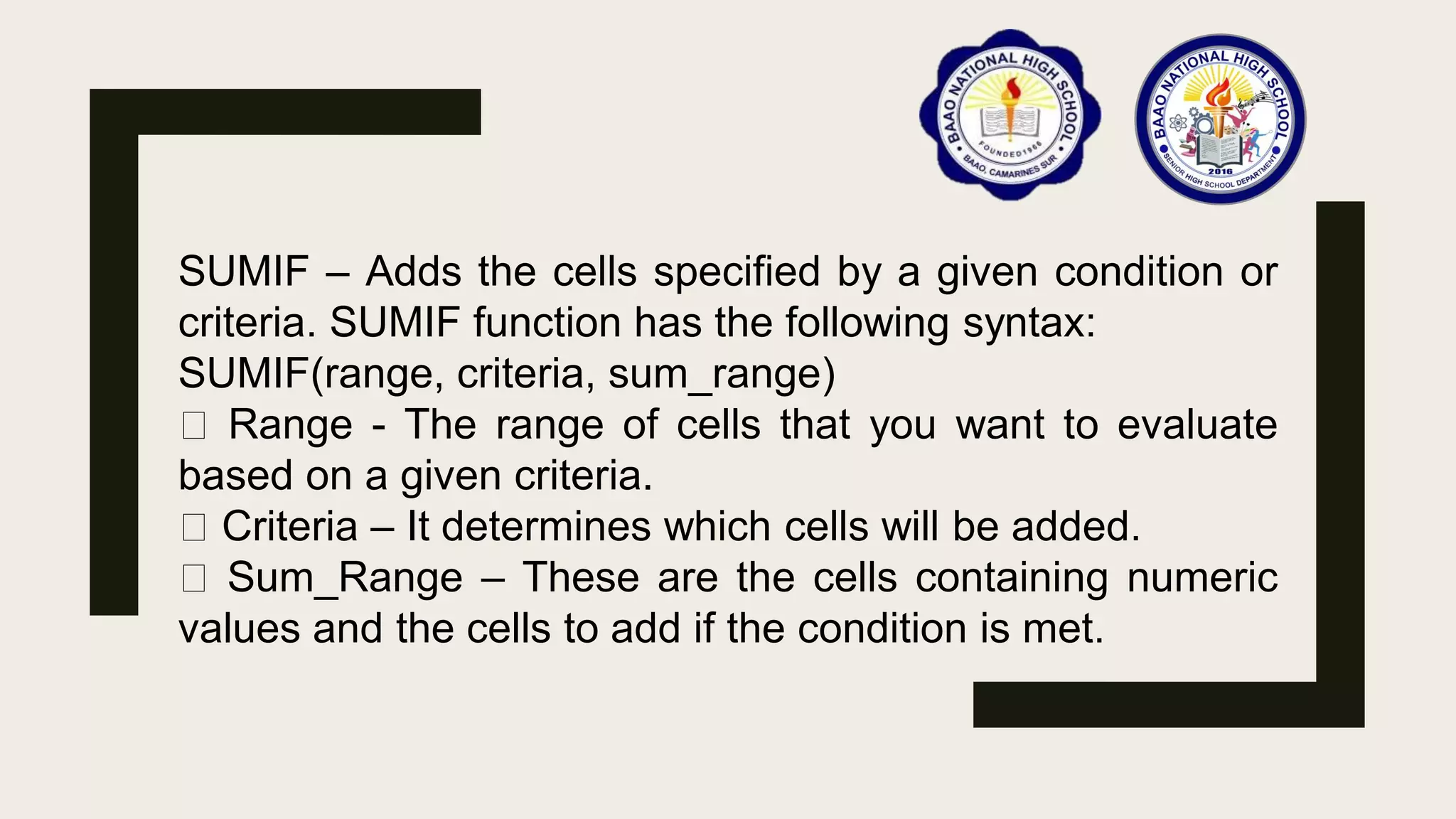 SUMIF – Adds the cells specified by a given condition or
criteria. SUMIF function has the following syntax:
SUMIF(range, criteria, sum_range)
Range - The range of cells that you want to evaluate
based on a given criteria.
Criteria – It determines which cells will be added.
Sum_Range – These are the cells containing numeric
values and the cells to add if the condition is met.
 
