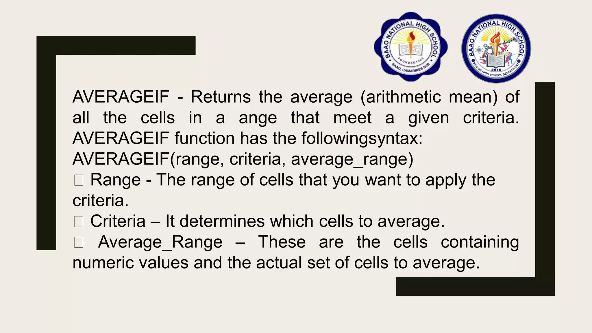 AVERAGEIF - Returns the average (arithmetic mean) of
all the cells in a ange that meet a given criteria.
AVERAGEIF function has the followingsyntax:
AVERAGEIF(range, criteria, average_range)
Range - The range of cells that you want to apply the
criteria.
Criteria – It determines which cells to average.
Average_Range – These are the cells containing
numeric values and the actual set of cells to average.
 