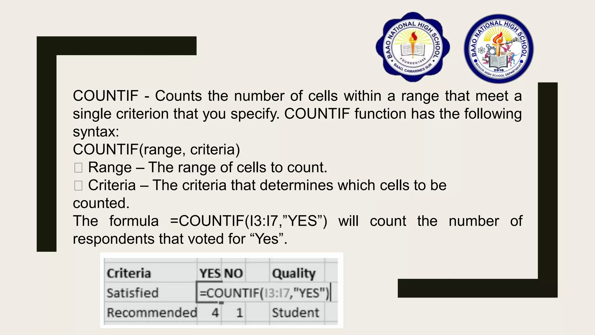 COUNTIF - Counts the number of cells within a range that meet a
single criterion that you specify. COUNTIF function has the following
syntax:
COUNTIF(range, criteria)
Range – The range of cells to count.
Criteria – The criteria that determines which cells to be
counted.
The formula =COUNTIF(I3:I7,”YES”) will count the number of
respondents that voted for “Yes”.
 