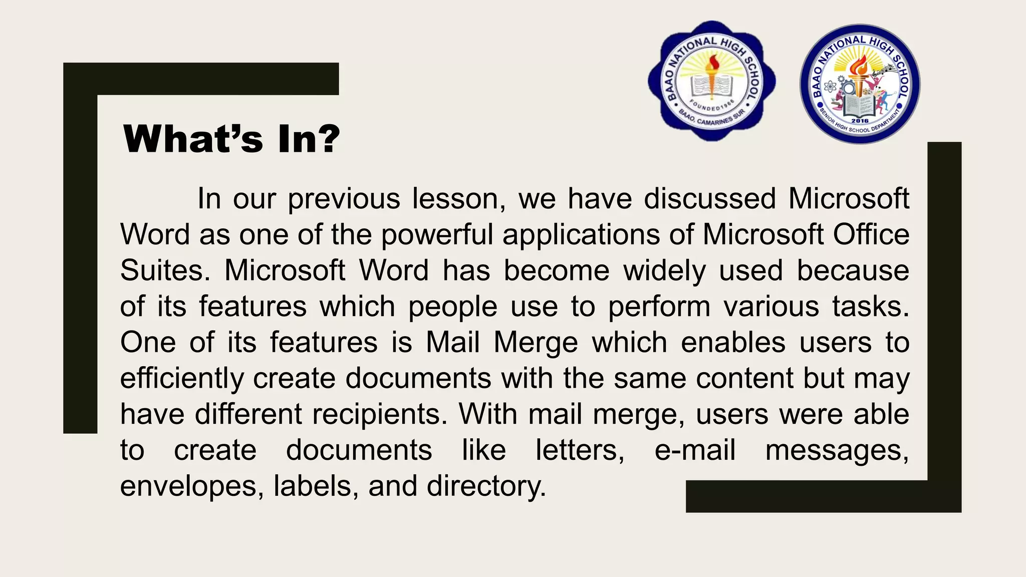 What’s In?
In our previous lesson, we have discussed Microsoft
Word as one of the powerful applications of Microsoft Office
Suites. Microsoft Word has become widely used because
of its features which people use to perform various tasks.
One of its features is Mail Merge which enables users to
efficiently create documents with the same content but may
have different recipients. With mail merge, users were able
to create documents like letters, e-mail messages,
envelopes, labels, and directory.
 