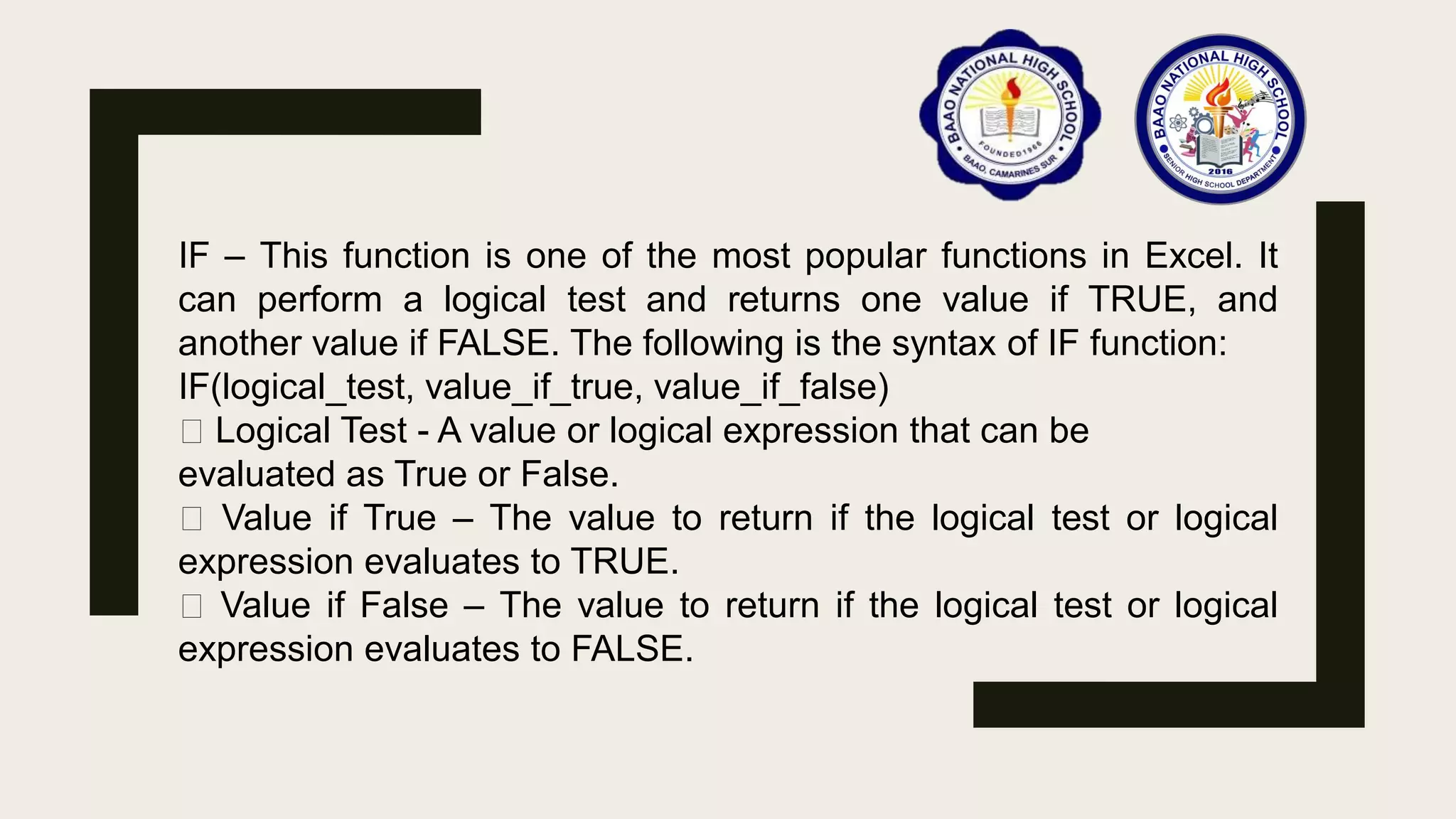 IF – This function is one of the most popular functions in Excel. It
can perform a logical test and returns one value if TRUE, and
another value if FALSE. The following is the syntax of IF function:
IF(logical_test, value_if_true, value_if_false)
Logical Test - A value or logical expression that can be
evaluated as True or False.
Value if True – The value to return if the logical test or logical
expression evaluates to TRUE.
Value if False – The value to return if the logical test or logical
expression evaluates to FALSE.
 