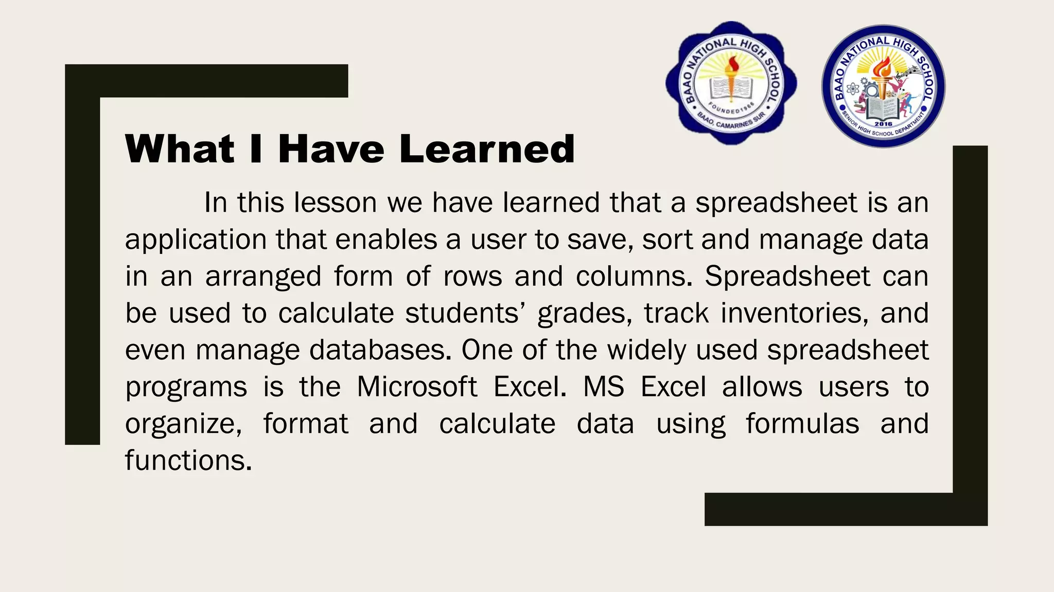What I Have Learned
In this lesson we have learned that a spreadsheet is an
application that enables a user to save, sort and manage data
in an arranged form of rows and columns. Spreadsheet can
be used to calculate students’ grades, track inventories, and
even manage databases. One of the widely used spreadsheet
programs is the Microsoft Excel. MS Excel allows users to
organize, format and calculate data using formulas and
functions.
 