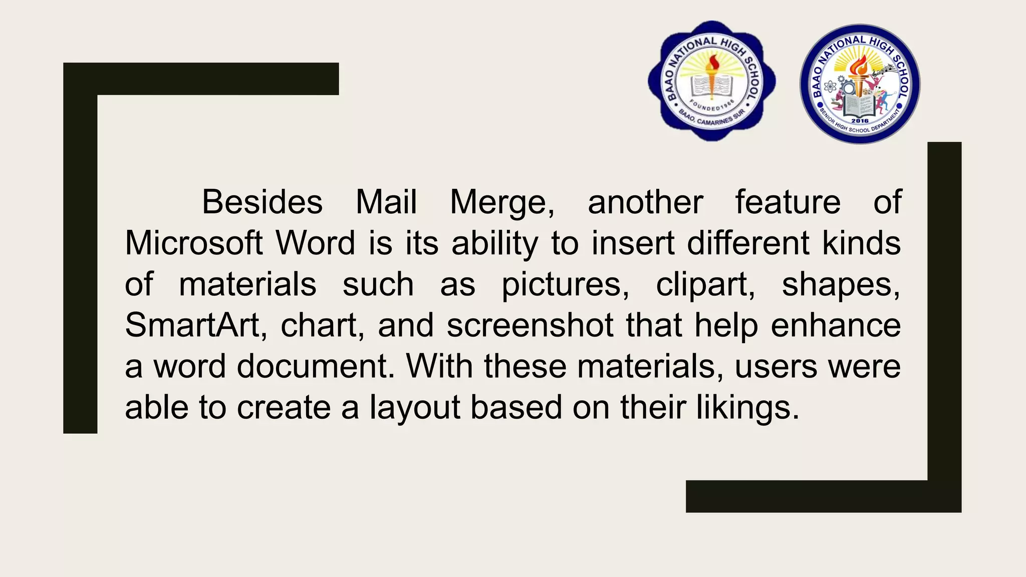Besides Mail Merge, another feature of
Microsoft Word is its ability to insert different kinds
of materials such as pictures, clipart, shapes,
SmartArt, chart, and screenshot that help enhance
a word document. With these materials, users were
able to create a layout based on their likings.
 