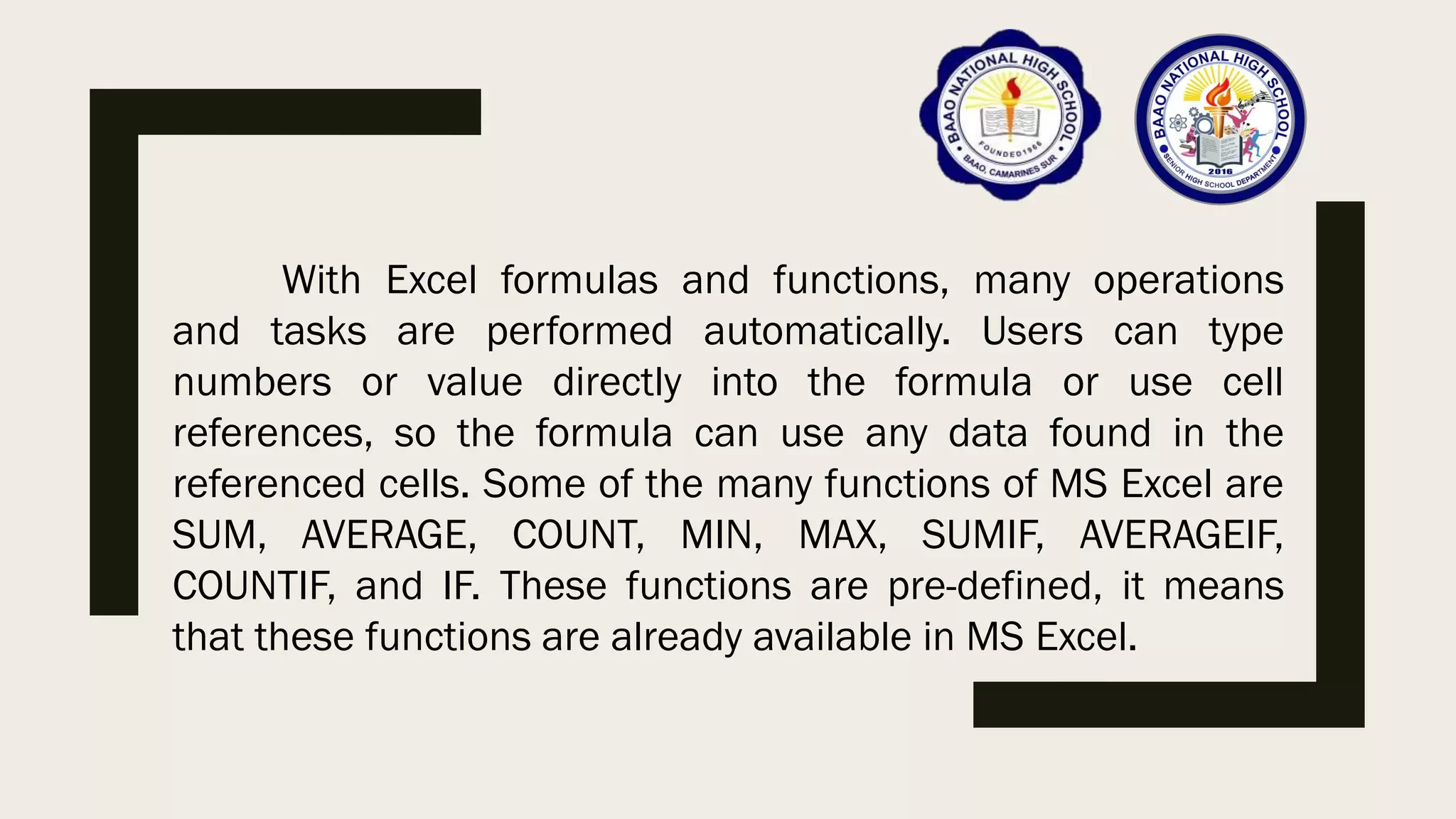 With Excel formulas and functions, many operations
and tasks are performed automatically. Users can type
numbers or value directly into the formula or use cell
references, so the formula can use any data found in the
referenced cells. Some of the many functions of MS Excel are
SUM, AVERAGE, COUNT, MIN, MAX, SUMIF, AVERAGEIF,
COUNTIF, and IF. These functions are pre-defined, it means
that these functions are already available in MS Excel.
 