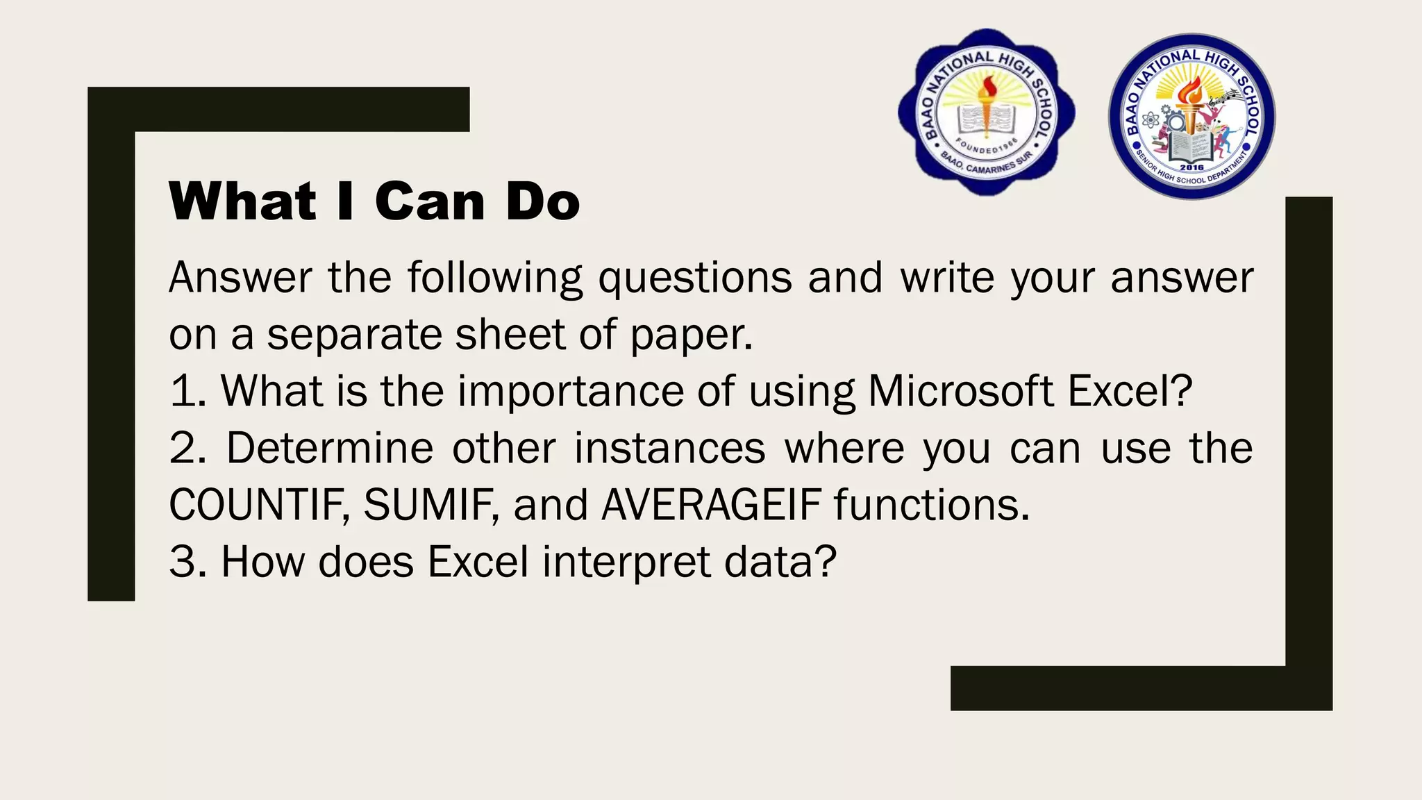 What I Can Do
Answer the following questions and write your answer
on a separate sheet of paper.
1. What is the importance of using Microsoft Excel?
2. Determine other instances where you can use the
COUNTIF, SUMIF, and AVERAGEIF functions.
3. How does Excel interpret data?
 