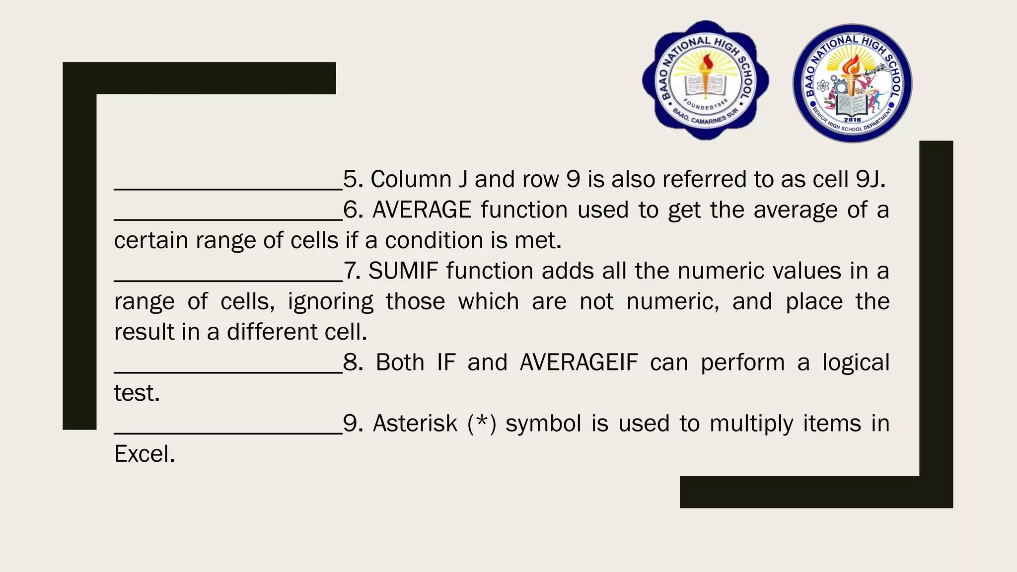 __________________5. Column J and row 9 is also referred to as cell 9J.
__________________6. AVERAGE function used to get the average of a
certain range of cells if a condition is met.
__________________7. SUMIF function adds all the numeric values in a
range of cells, ignoring those which are not numeric, and place the
result in a different cell.
__________________8. Both IF and AVERAGEIF can perform a logical
test.
__________________9. Asterisk (*) symbol is used to multiply items in
Excel.
 