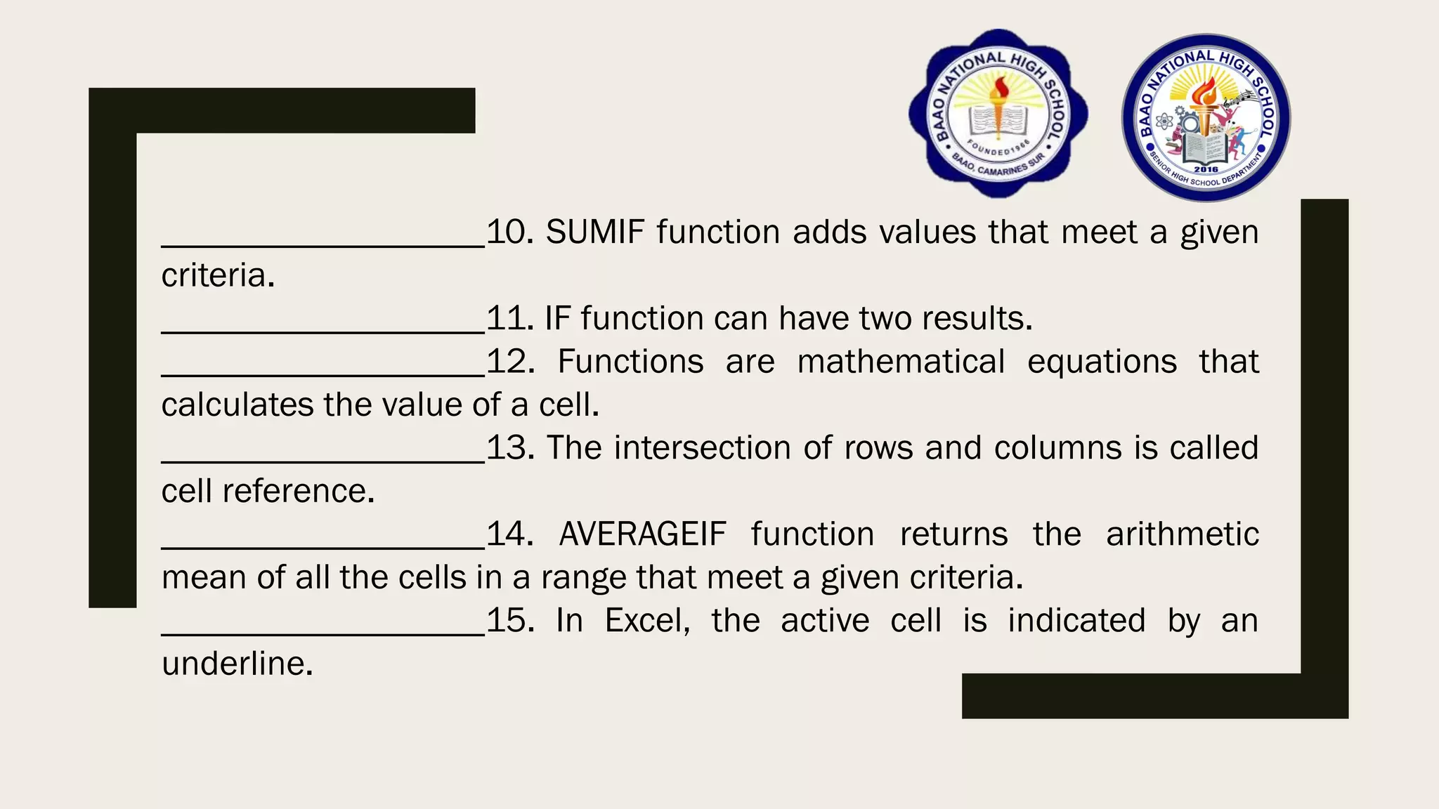 __________________10. SUMIF function adds values that meet a given
criteria.
__________________11. IF function can have two results.
__________________12. Functions are mathematical equations that
calculates the value of a cell.
__________________13. The intersection of rows and columns is called
cell reference.
__________________14. AVERAGEIF function returns the arithmetic
mean of all the cells in a range that meet a given criteria.
__________________15. In Excel, the active cell is indicated by an
underline.
 