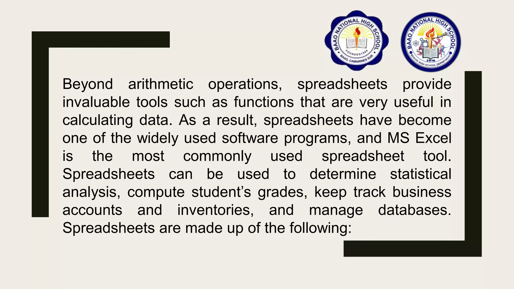 Beyond arithmetic operations, spreadsheets provide
invaluable tools such as functions that are very useful in
calculating data. As a result, spreadsheets have become
one of the widely used software programs, and MS Excel
is the most commonly used spreadsheet tool.
Spreadsheets can be used to determine statistical
analysis, compute student’s grades, keep track business
accounts and inventories, and manage databases.
Spreadsheets are made up of the following:
 