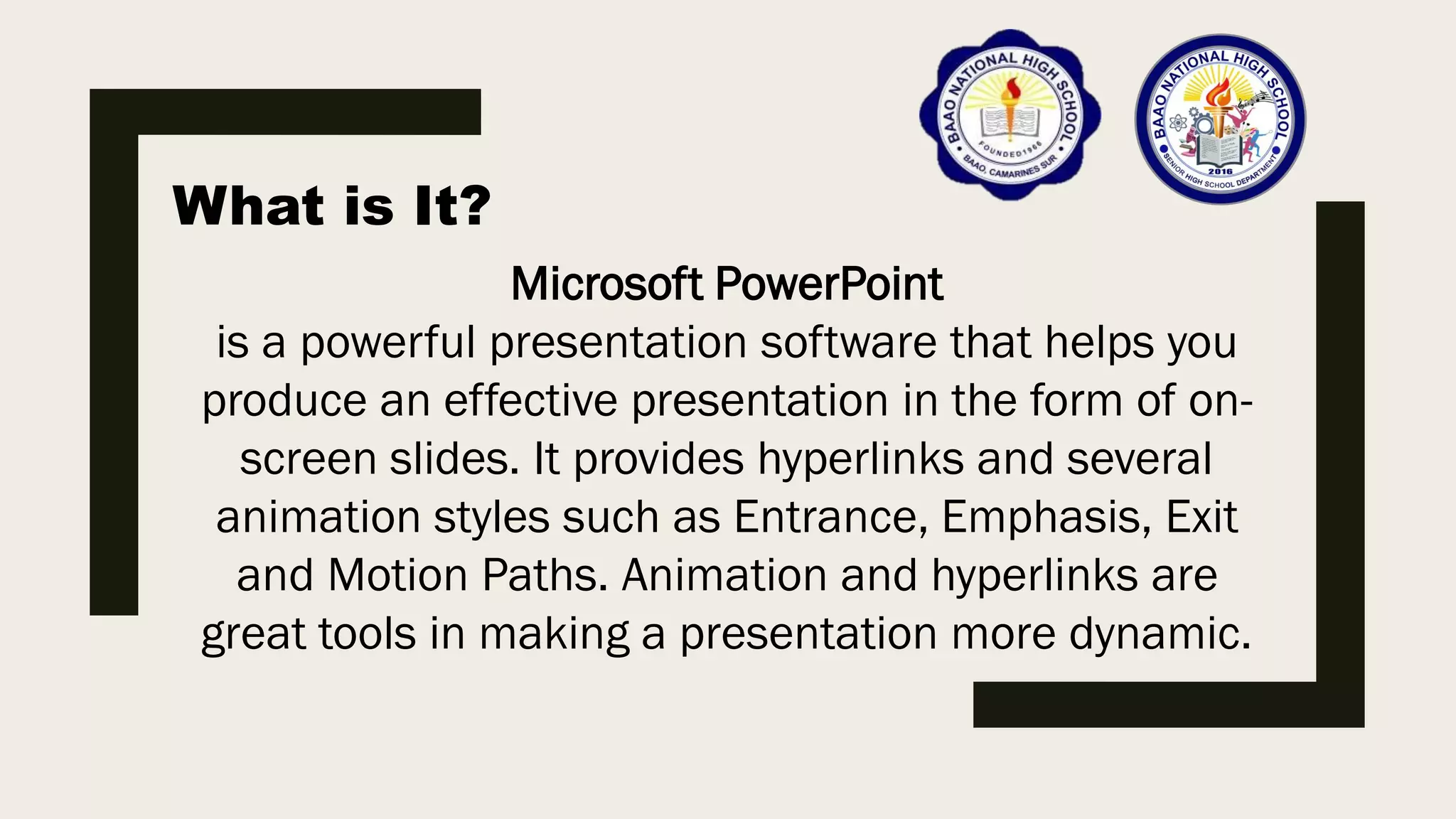 What is It?
Microsoft PowerPoint
is a powerful presentation software that helps you
produce an effective presentation in the form of on-
screen slides. It provides hyperlinks and several
animation styles such as Entrance, Emphasis, Exit
and Motion Paths. Animation and hyperlinks are
great tools in making a presentation more dynamic.
 