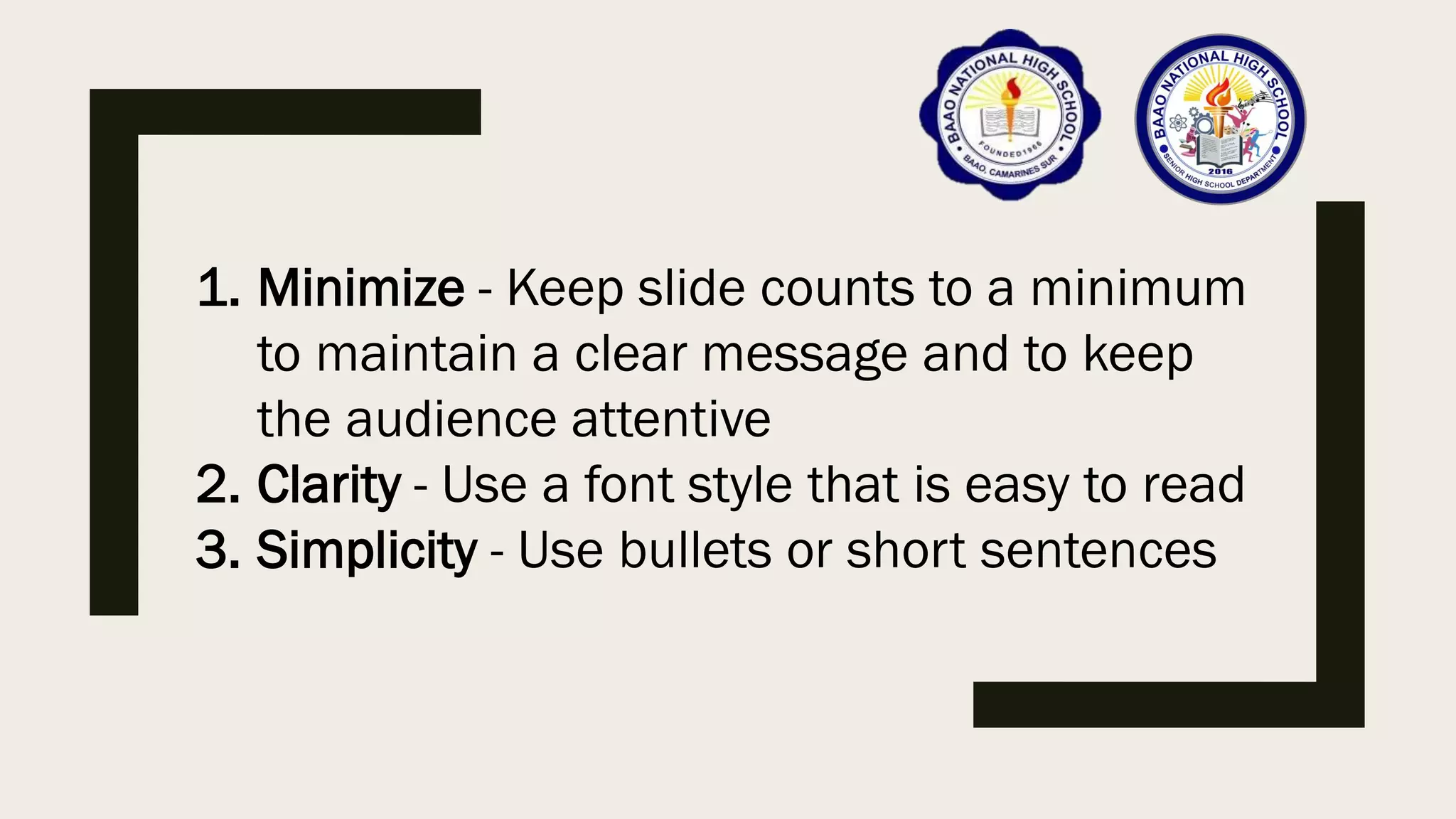 1. Minimize - Keep slide counts to a minimum
to maintain a clear message and to keep
the audience attentive
2. Clarity - Use a font style that is easy to read
3. Simplicity - Use bullets or short sentences
 
