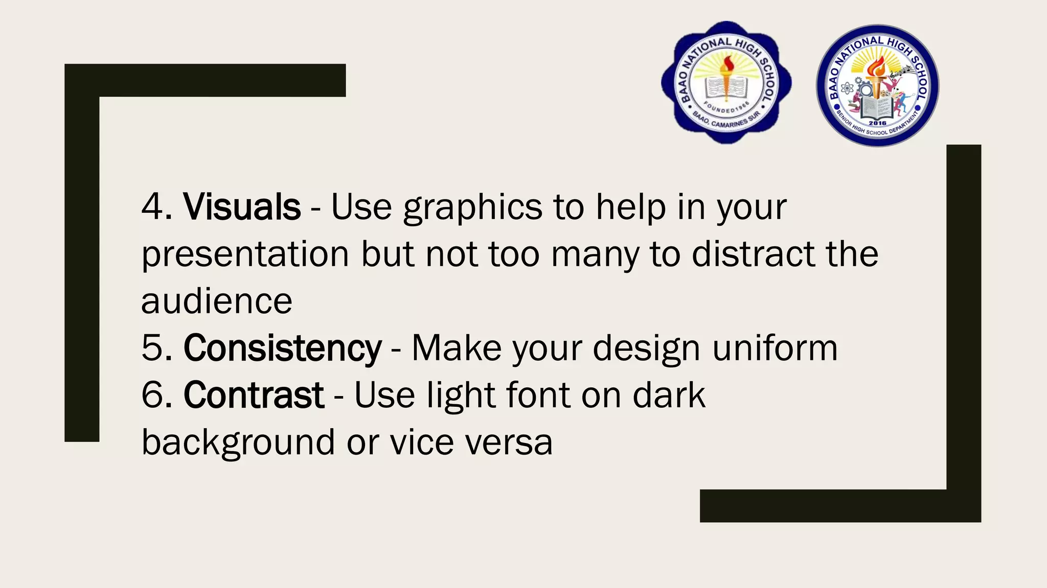 4. Visuals - Use graphics to help in your
presentation but not too many to distract the
audience
5. Consistency - Make your design uniform
6. Contrast - Use light font on dark
background or vice versa
 