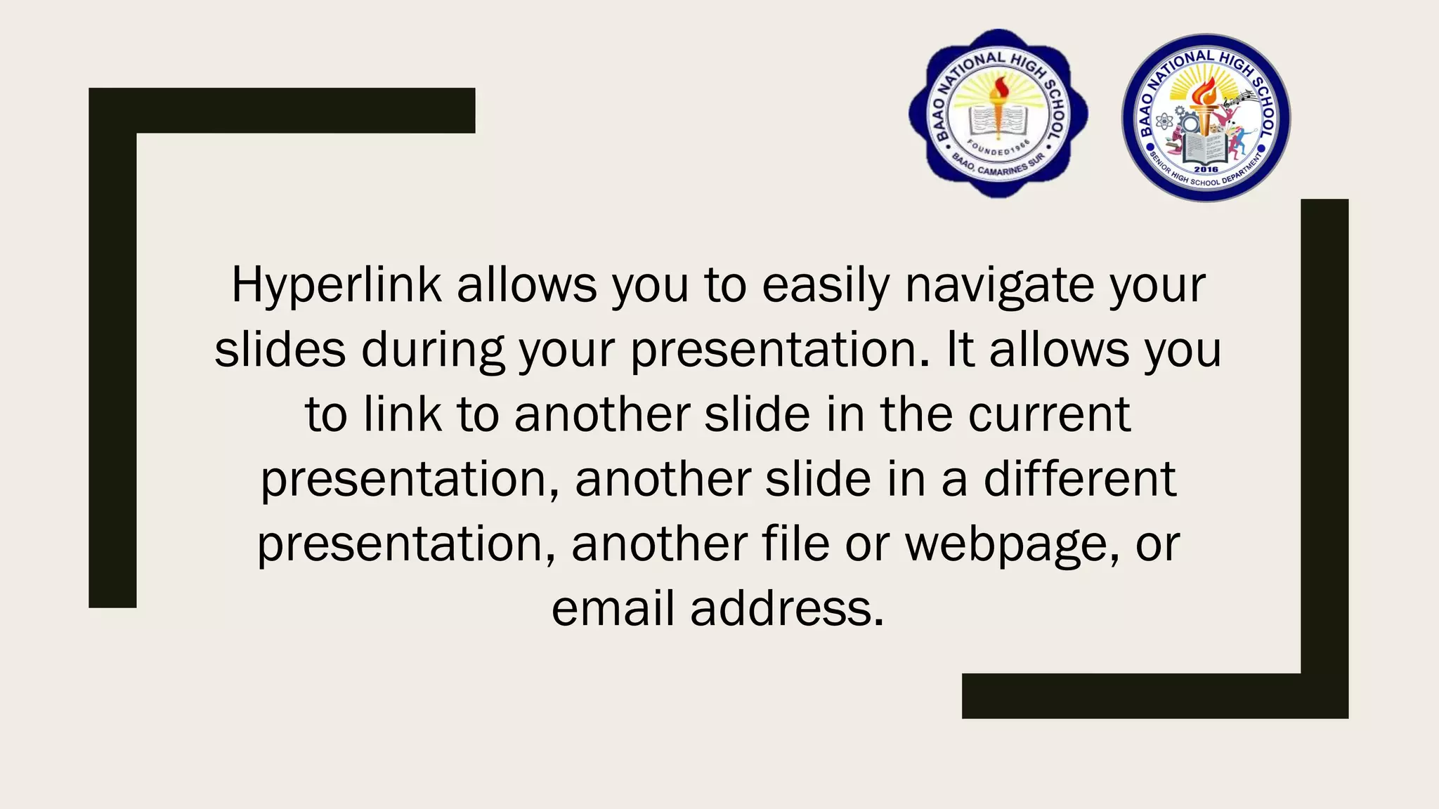 Hyperlink allows you to easily navigate your
slides during your presentation. It allows you
to link to another slide in the current
presentation, another slide in a different
presentation, another file or webpage, or
email address.
 