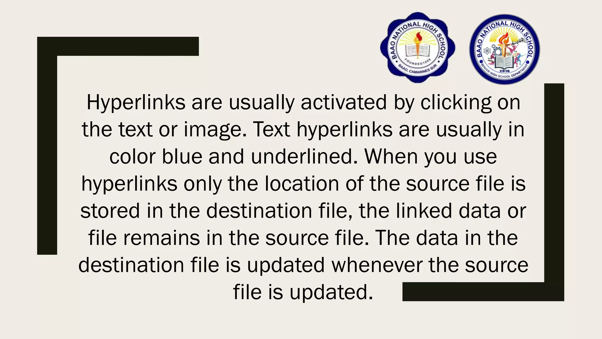Hyperlinks are usually activated by clicking on
the text or image. Text hyperlinks are usually in
color blue and underlined. When you use
hyperlinks only the location of the source file is
stored in the destination file, the linked data or
file remains in the source file. The data in the
destination file is updated whenever the source
file is updated.
 