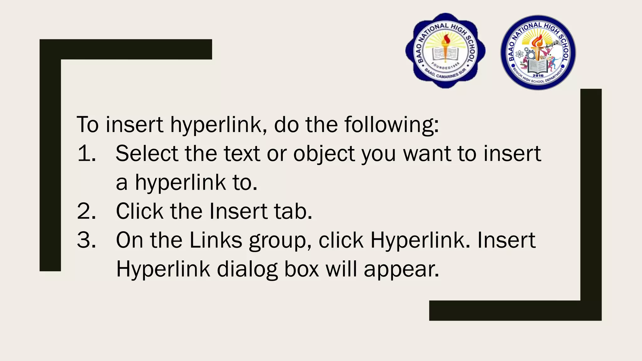 To insert hyperlink, do the following:
1. Select the text or object you want to insert
a hyperlink to.
2. Click the Insert tab.
3. On the Links group, click Hyperlink. Insert
Hyperlink dialog box will appear.
 