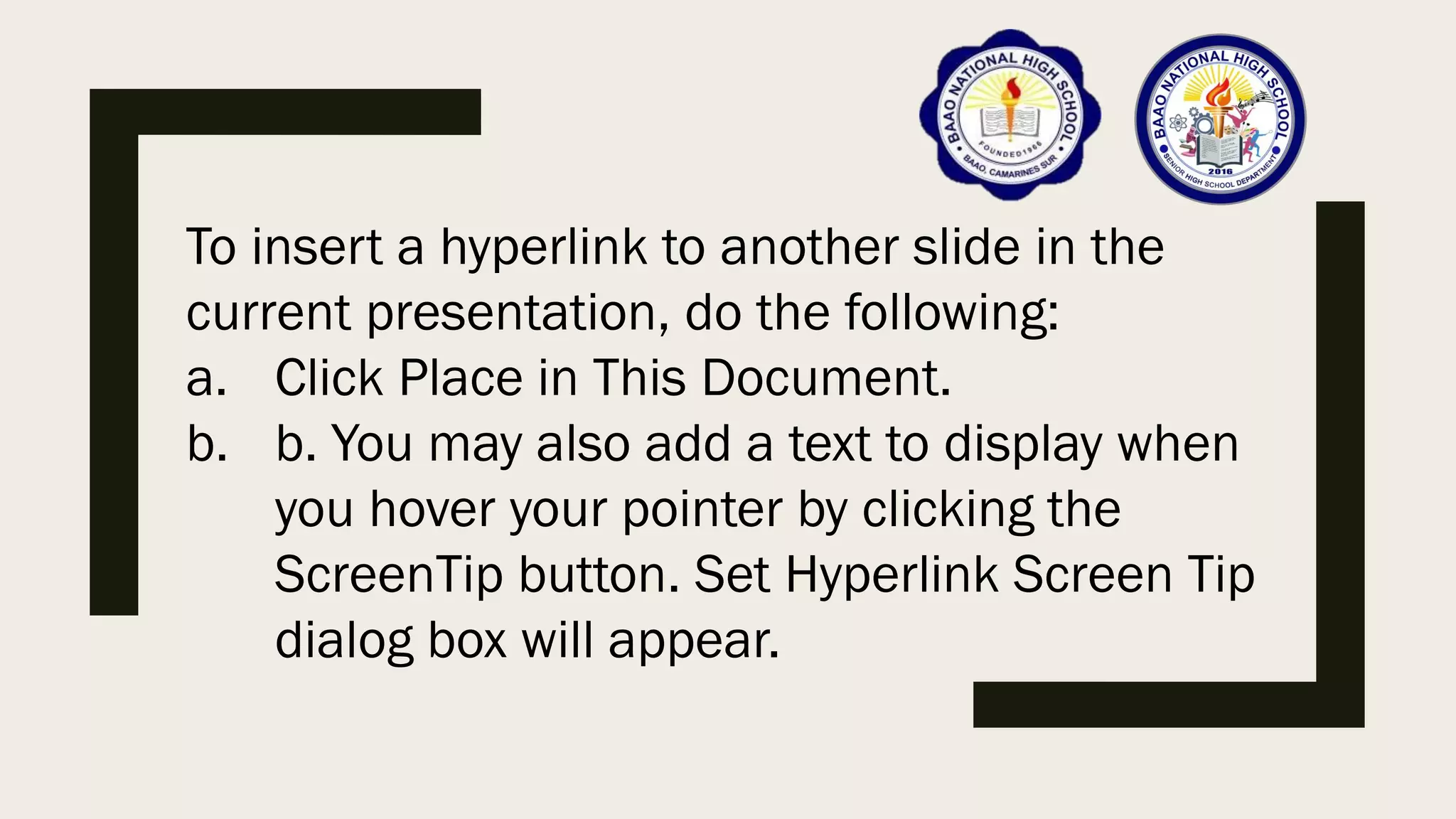 To insert a hyperlink to another slide in the
current presentation, do the following:
a. Click Place in This Document.
b. b. You may also add a text to display when
you hover your pointer by clicking the
ScreenTip button. Set Hyperlink Screen Tip
dialog box will appear.
 