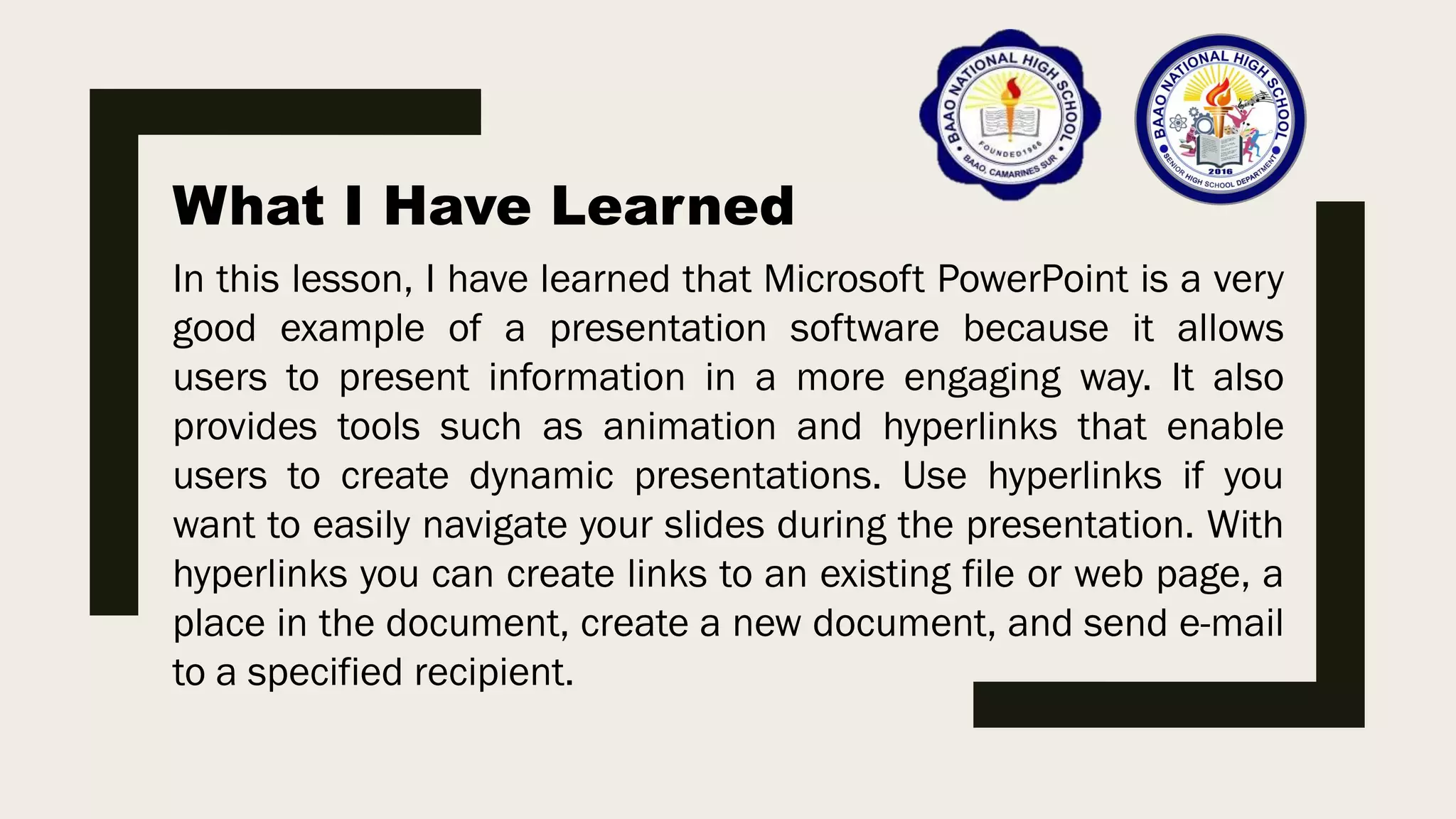 What I Have Learned
In this lesson, I have learned that Microsoft PowerPoint is a very
good example of a presentation software because it allows
users to present information in a more engaging way. It also
provides tools such as animation and hyperlinks that enable
users to create dynamic presentations. Use hyperlinks if you
want to easily navigate your slides during the presentation. With
hyperlinks you can create links to an existing file or web page, a
place in the document, create a new document, and send e-mail
to a specified recipient.
 