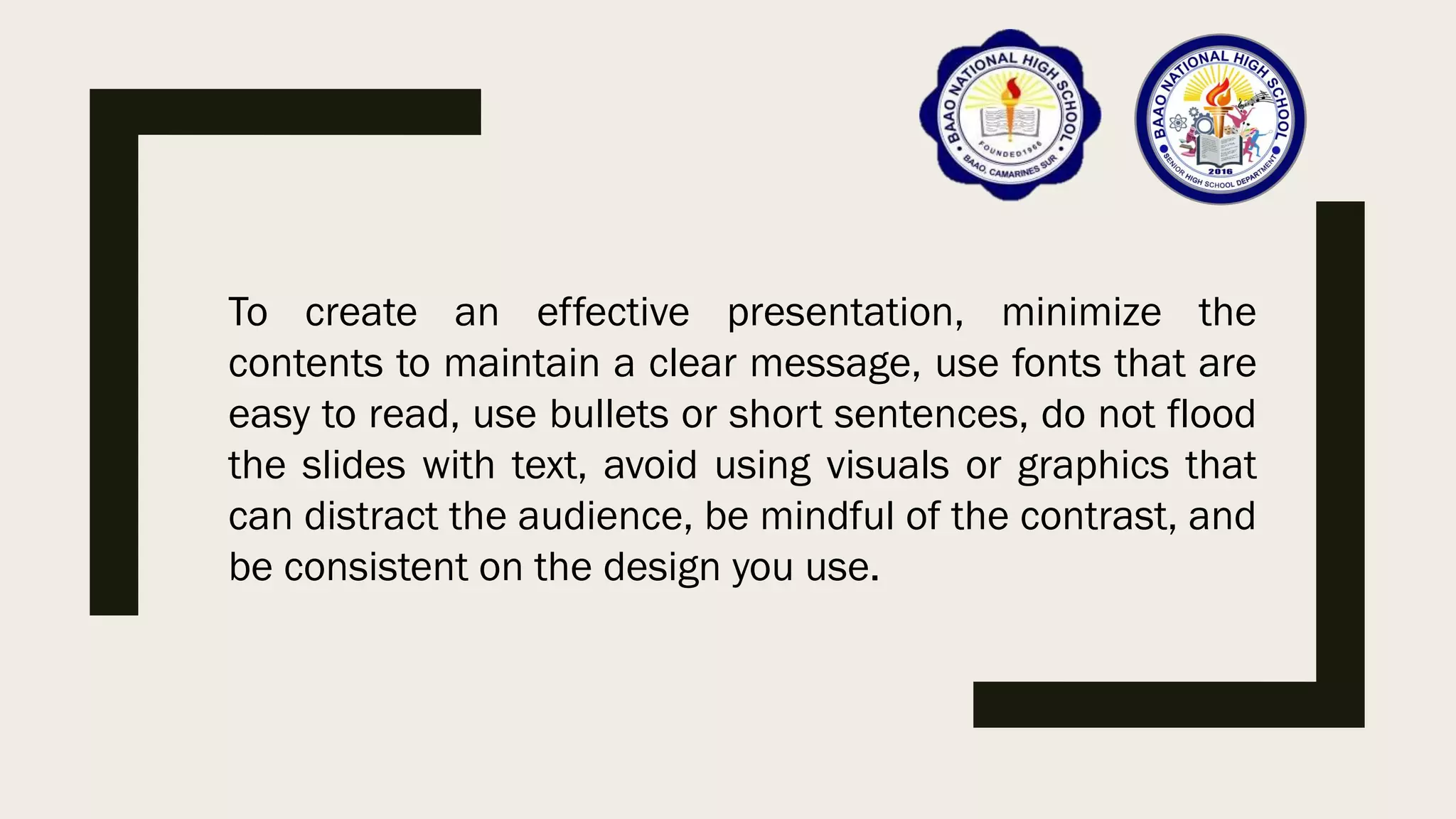 To create an effective presentation, minimize the
contents to maintain a clear message, use fonts that are
easy to read, use bullets or short sentences, do not flood
the slides with text, avoid using visuals or graphics that
can distract the audience, be mindful of the contrast, and
be consistent on the design you use.
 
