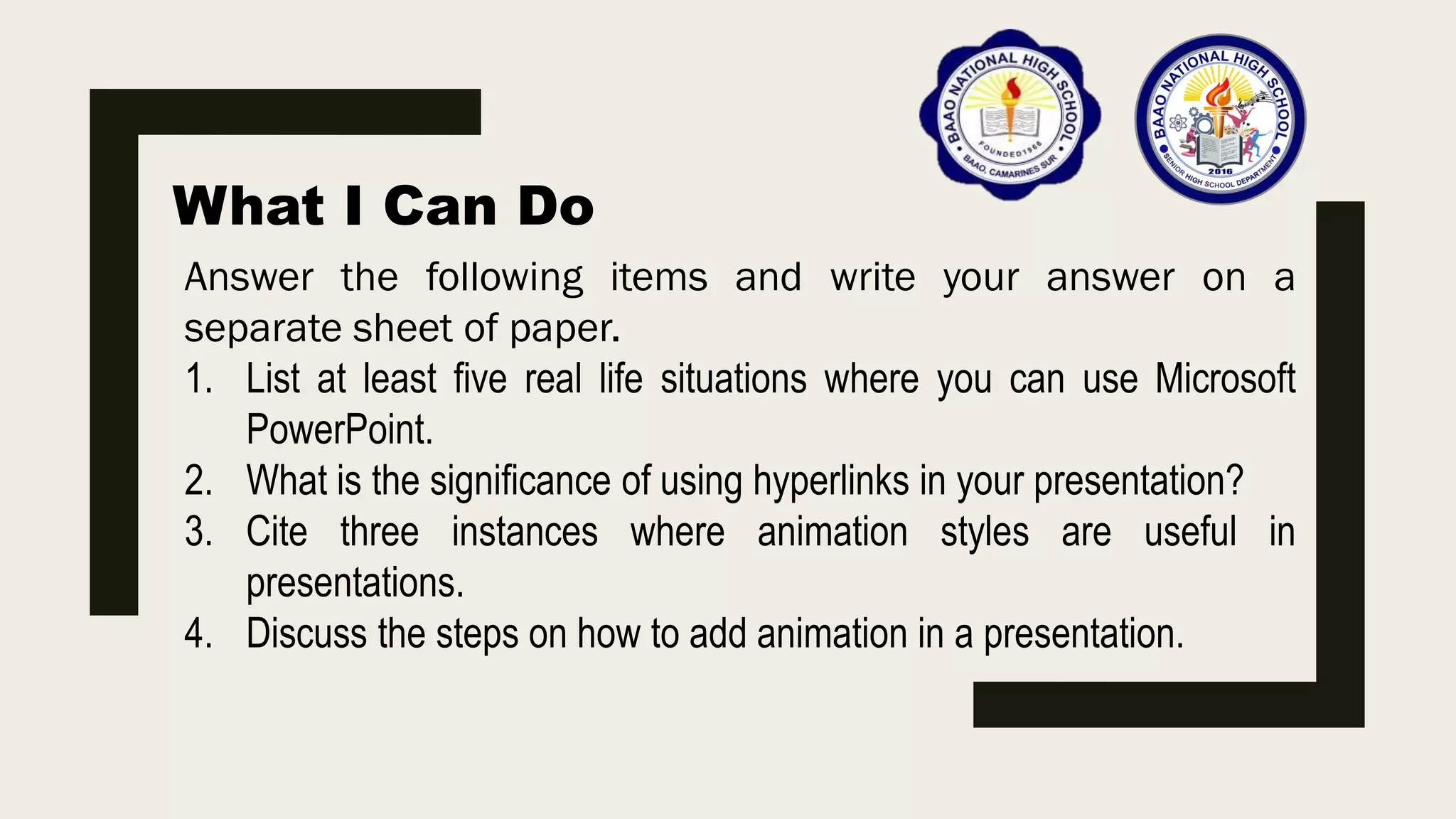 What I Can Do
Answer the following items and write your answer on a
separate sheet of paper.
1. List at least five real life situations where you can use Microsoft
PowerPoint.
2. What is the significance of using hyperlinks in your presentation?
3. Cite three instances where animation styles are useful in
presentations.
4. Discuss the steps on how to add animation in a presentation.
 