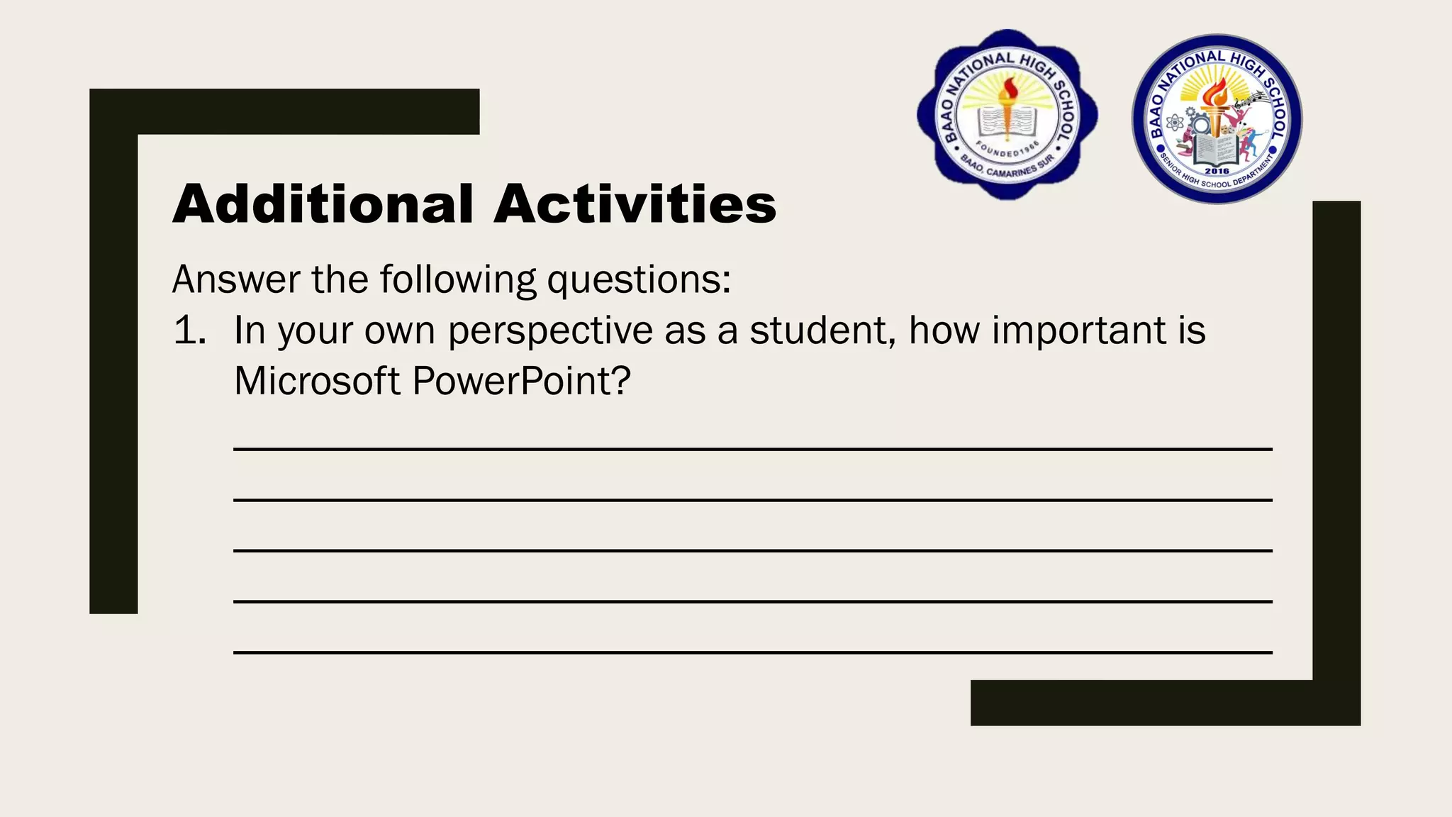 Additional Activities
Answer the following questions:
1. In your own perspective as a student, how important is
Microsoft PowerPoint?
_________________________________________________
_________________________________________________
_________________________________________________
_________________________________________________
_________________________________________________
 