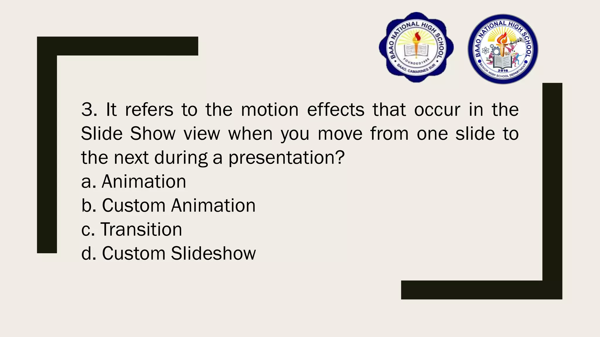 3. It refers to the motion effects that occur in the
Slide Show view when you move from one slide to
the next during a presentation?
a. Animation
b. Custom Animation
c. Transition
d. Custom Slideshow
 