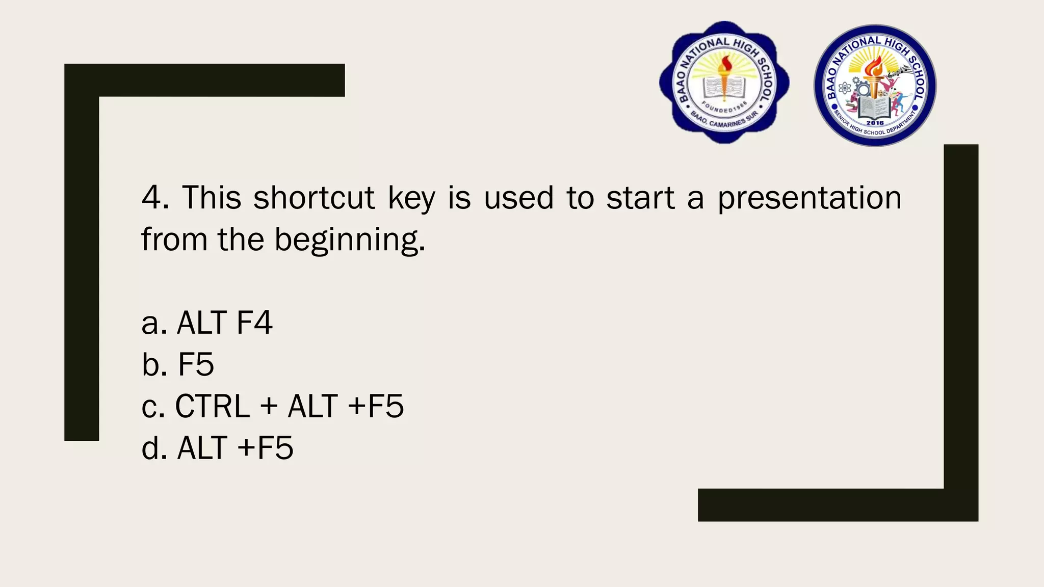 4. This shortcut key is used to start a presentation
from the beginning.
a. ALT F4
b. F5
c. CTRL + ALT +F5
d. ALT +F5
 