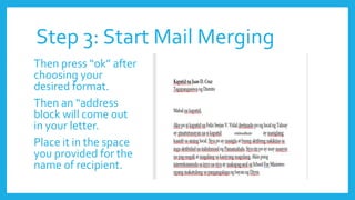 Step 3: Start Mail Merging
Then press “ok” after
choosing your
desired format.
Then an “address
block will come out
in your letter.
Place it in the space
you provided for the
name of recipient.
 