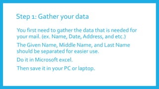 Step 1: Gather your data
You first need to gather the data that is needed for
your mail. (ex. Name, Date, Address, and etc.)
The Given Name, Middle Name, and Last Name
should be separated for easier use.
Do it in Microsoft excel.
Then save it in your PC or laptop.
 