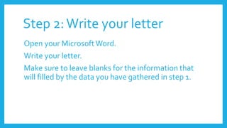 Step 2:Write your letter
Open your MicrosoftWord.
Write your letter.
Make sure to leave blanks for the information that
will filled by the data you have gathered in step 1.
 