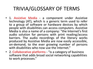 TRIVIA/GLOSSARY OF TERMS
• 1. Assistive Media - a component under Assistive
technology (AT), which is a generic term used to refer
to a group of software or hardware devices by which
people with disabilities can access computers. Assistive
Media is also a name of a company: “the Internet's first
audio solution for persons with print reading/access
barriers. The audio recordings of the literary works
produced by Assistive Media are now easily accessible,
on-demand, to the ever growing number of persons
with disabilities who now use the Internet.”
• 2. Collaborative platforms - “is a category of business
software that adds broad social networking capabilities
to work processes.”
 