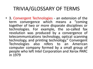 TRIVIA/GLOSSARY OF TERMS
• 3. Convergent Technologies - an extension of the
term convergence which means a “coming
together of two or more disparate disciplines or
technologies. For example, the so-called fax
revolution was produced by a convergence of
telecommunications technology, optical scanning
technology, and printing technology.” Convergent
Technologies also refers to an American
computer company formed by a small group of
people who left Intel Corporation and Xerox PARC
in 1979
 