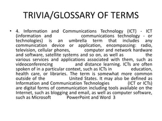 TRIVIA/GLOSSARY OF TERMS
• 4. Information and Communications Technology (ICT) - ​ICT
(information and communications technology - or
technologies) is an umbrella term that includes any
communication device or application, encompassing: radio,
television, cellular phones, computer and network hardware
and software, satellite systems and so on, as well as the
various services and applications associated with them, such as
videoconferencing and distance learning. ICTs are often
spoken of in a particular context, such as ICTs in education,
health care, or libraries. The term is somewhat more common
outside of the United States. It may also be defined as
Information and Communication Technologies (ICT or ICTs)
are digital forms of communication including tools available on the
Internet, such as blogging and email, as well as computer software,
such as Microsoft PowerPoint and Word 3
 