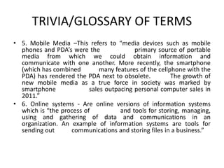 TRIVIA/GLOSSARY OF TERMS
• 5. Mobile Media –This refers to “​media devices such as mobile
phones and PDA’s were the primary source of portable
media from which we could obtain information and
communicate with one another. More recently, the ​smartphone
(which has combined many features of the cellphone with the
PDA) has rendered the PDA next to obsolete. The growth of
new mobile media as a true force in society was marked by
smartphone sales outpacing personal computer sales in
2011.”
• 6. Online systems - Are online versions of information systems
which is “​the process of and tools for storing, managing,
using and gathering of data and communications in an
organization. An example of information systems are tools for
sending out communications and storing files in a business.”
 