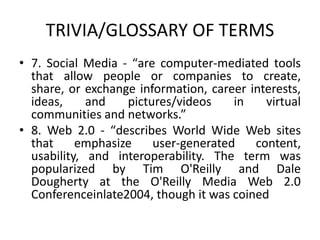 TRIVIA/GLOSSARY OF TERMS
• 7. Social Media - “​are computer-mediated tools
that allow people or companies to create,
share, or exchange information, career interests,
ideas, and pictures/videos in virtual
communities and networks.”
• 8. Web 2.0 - “​describes World Wide Web sites
that emphasize user-generated content,
usability, and interoperability. The term was
popularized by Tim O'Reilly and Dale
Dougherty at the O'Reilly Media Web 2.0
Conferenceinlate2004, though it was coined
 
