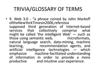 TRIVIA/GLOSSARY OF TERMS
• 9. Web 3.0 - “a phrase coined by John Markoff
oftheNewYorkTimesin2006,referstoa
supposed third generation of Internet-based
services that collectively comprise what
might be called ‘the intelligent Web’ — such as
those using semantic web, microformats,
natural language search, data-mining, machine
learning, recommendation agents, and
artificial intelligence technologies — which
emphasize machine-facilitated understanding
of information in order to provide a more
productive and intuitive user experience.
 