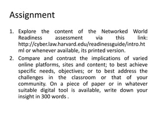 Assignment
1. Explore the content of the Networked World
Readiness assessment via this link:
http://cyber.law.harvard.edu/readinessguide/intro.ht
ml or whenever available, its printed version.
2. Compare and contrast the implications of varied
online platforms, sites and content; to best achieve
specific needs, objectives; or to best address the
challenges in the classroom or that of your
community. On a piece of paper or in whatever
suitable digital tool is available, write down your
insight in 300 words .
 