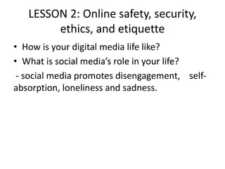 LESSON 2: Online safety, security,
ethics, and etiquette
• How is your digital media life like?
• What is social media’s role in your life?
- social media promotes disengagement, ​ ​ ​ self-
absorption, loneliness and sadness.
 