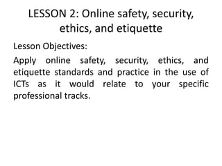 LESSON 2: Online safety, security,
ethics, and etiquette
Lesson Objectives:
Apply online safety, security, ethics, and
etiquette standards and practice in the use of
ICTs as it would relate to your specific
professional tracks.
 
