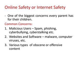 Online Safety or Internet Safety
- One of the biggest concerns every parent has
for their children.
Common Concerns:
1. Malicious Users – Spam, phishing,
cyberbullying, cyberstalking etc.
2. Websites and Software – malware, computer
viruses, etc.
3. Various types of obscene or offensive
content
 