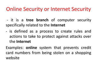 Online Security or Internet Security
- it is a tree branch of computer security
specifically related to the Internet
- is defined as a process to create rules and
actions to take to protect against attacks over
the Internet
Examples: online system that prevents credit
card numbers from being stolen on a shopping
website
 