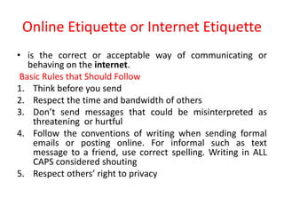 Online Etiquette or Internet Etiquette
• is the correct or acceptable way of communicating or
behaving on the internet.
Basic Rules that Should Follow
1. Think before you send
2. Respect the time and bandwidth of others
3. Don’t send messages that could be misinterpreted as
threatening or hurtful
4. Follow the conventions of writing when sending formal
emails or posting online. For informal such as text
message to a friend, use correct spelling. Writing in ALL
CAPS considered shouting
5. Respect others’ right to privacy
 