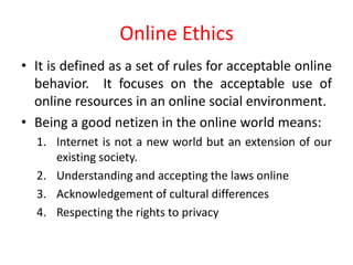 Online Ethics
• It is defined as a set of rules for acceptable online
behavior. It focuses on the acceptable use of
online resources in an online social environment.
• Being a good netizen in the online world means:
1. Internet is not a new world but an extension of our
existing society.
2. Understanding and accepting the laws online
3. Acknowledgement of cultural differences
4. Respecting the rights to privacy
 