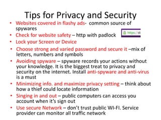 Tips for Privacy and Security
• Websites covered in flashy ads- common source of
spywares
• Check for website safety – http with padlock
• Lock your Screen or Device
• Choose strong and varied password and secure it –mix of
letters, numbers and symbols
• Avoiding spyware – spyware records your actions without
your knowledge. It is the biggest treat to privacy and
security on the internet. Install anti-spyware and anti-virus
is a must
• Minimizing info. and maximize privacy setting – think about
how a thief could locate information
• Singing in and out – public computers can access you
account when it’s sign out
• Use secure Network – don’t trust public WI-FI. Service
provider can monitor all traffic network
 
