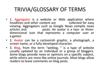TRIVIA/GLOSSARY OF TERMS
• 1. Aggregator is a website or Web application where
headlines and other content are collected for easy
viewing. Aggregators such as Google News compile news
articles and posts. An avatar is a two- or three-
dimensional icon that represents a computer user or
a gamer.
• 2. Avatar can be a cartoonish graphic, a photograph, a
screen name, or a fully-developed character.
• 3. Blog, from the term “weblog, ” is a type of website
usually updated by an individual or a group of bloggers.
Some blogs provide news or opinions on a specific subject,
while others are more like online journals. Most blogs allow
readers to leave comments on blog posts.
 