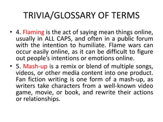 TRIVIA/GLOSSARY OF TERMS
• 4. Flaming is the act of saying mean things online,
usually in ALL CAPS, and often in a public forum
with the intention to humiliate. Flame wars can
occur easily online, as it can be difficult to figure
out people’s intentions or emotions online.
• 5. Mash-up is a remix or blend of multiple songs,
videos, or other media content into one product.
Fan fiction writing is one form of a mash-up, as
writers take characters from a well-known video
game, movie, or book, and rewrite their actions
or relationships.
 