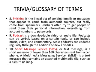 TRIVIA/GLOSSARY OF TERMS
• 8. Phishing is the illegal act of sending emails or messages
that appear to come from authentic sources, but really
come from spammers. Phishers often try to get people to
send them their personal information, everything from
account numbers to passwords.
• 9. Podcast is a downloadable video or audio file. Podcasts
can be verbal, based on a certain topic, or can include
music, video, and commentary. Most podcasts are updated
regularly through the addition of new episodes.
• 10. Short Message Service (SMS), or text message, is a
short message of fewer than 160 characters sent from a cell
phone. A Multimedia Messaging Service (MMS) is a text
message that contains an attached multimedia file, such as
a picture or song.
 
