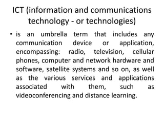 ICT (information and communications
technology - or technologies)
• is an umbrella term that includes any
communication device or application,
encompassing: radio, television, cellular
phones, computer and network hardware and
software, satellite systems and so on, as well
as the various services and applications
associated with them, such as
videoconferencing and distance learning.
 