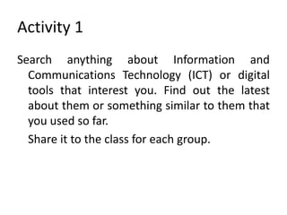 Activity 1
Search anything about Information and
Communications Technology (ICT) or digital
tools that interest you. Find out the latest
about them or something similar to them that
you used so far.
Share it to the class for each group.
 