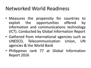 Networked World Readiness
• Measures the propensity for countries to
exploit the opportunities offered by
information and communications technology
(ICT). Conducted by Global Information Report
• Gathered from international agencies such as
UNESCO, Telecommunication Union, UN
agencies & the World Bank
• Philippines rank 77 at Global Information
Report 2016
 
